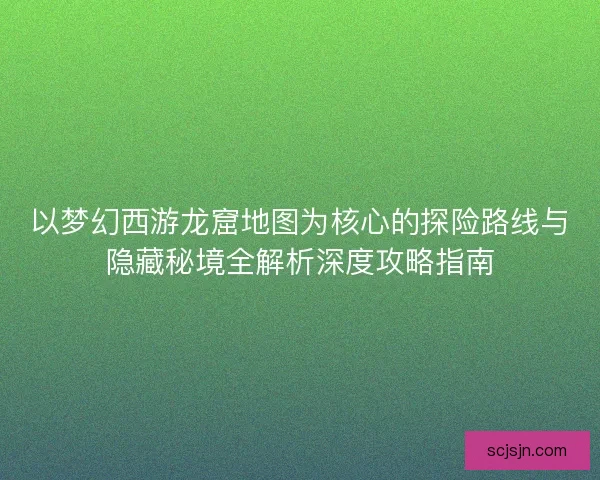 以梦幻西游龙窟地图为核心的探险路线与隐藏秘境全解析深度攻略指南